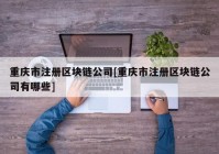 重庆市注册区块链公司[重庆市注册区块链公司有哪些]